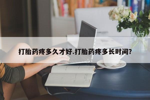 卖打胎药的微信打胎药疼多久才好.打胎药疼多长时间？