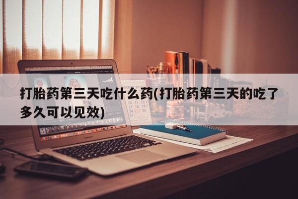 卖打胎药的微信打胎药第三天吃什么药(打胎药第三天的吃了多久可以见效)