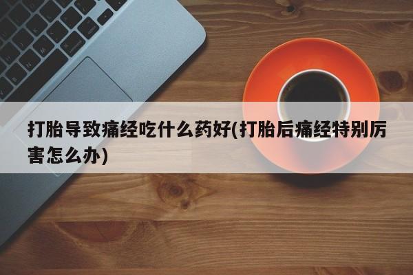 卖打胎药的微信打胎导致痛经吃什么药好(打胎后痛经特别厉害怎么办)