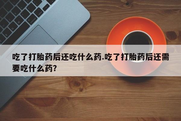 卖打胎药的微信吃了打胎药后还吃什么药.吃了打胎药后还需要吃什么药？