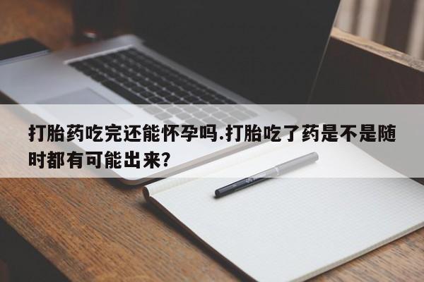 卖打胎药的微信打胎药吃完还能怀孕吗.打胎吃了药是不是随时都有可能出来？