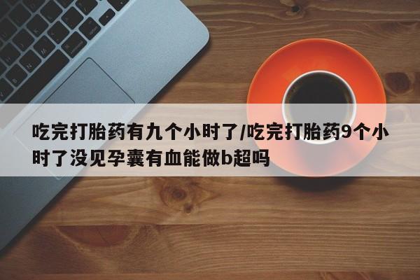 卖打胎药的微信吃完打胎药有九个小时了/吃完打胎药9个小时了没见孕囊有血能做b超吗