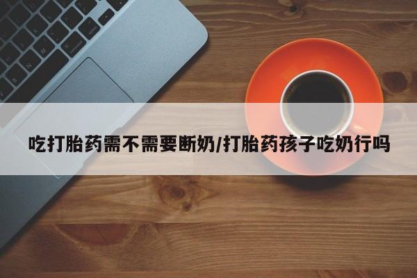 卖打胎药的微信吃打胎药需不需要断奶/打胎药孩子吃奶行吗