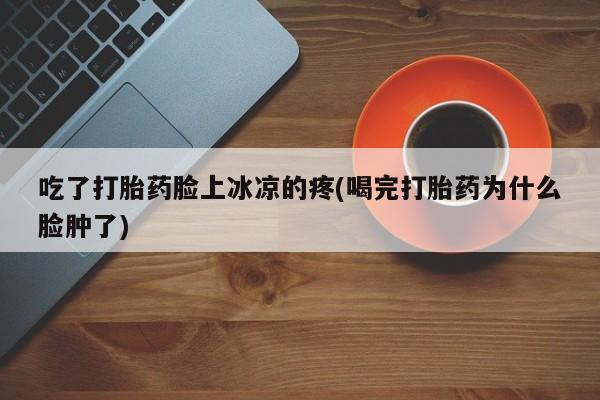 卖打胎药的微信吃了打胎药脸上冰凉的疼(喝完打胎药为什么脸肿了)