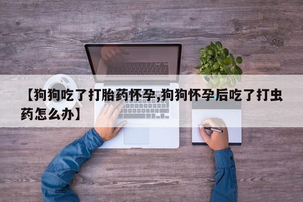卖打胎药的微信【狗狗吃了打胎药怀孕,狗狗怀孕后吃了打虫药怎么办】