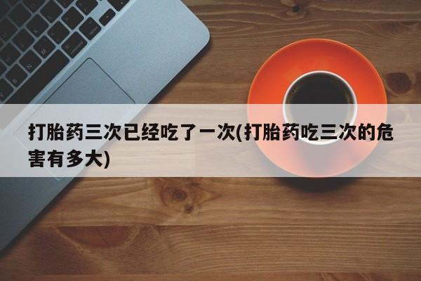 卖打胎药的微信打胎药三次已经吃了一次(打胎药吃三次的危害有多大)