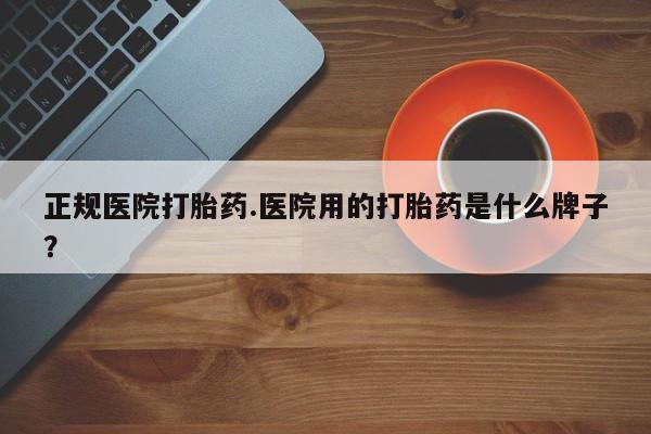 卖打胎药的微信正规医院打胎药.医院用的打胎药是什么牌子？