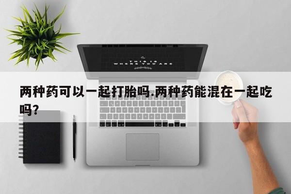 卖打胎药的微信两种药可以一起打胎吗.两种药能混在一起吃吗？