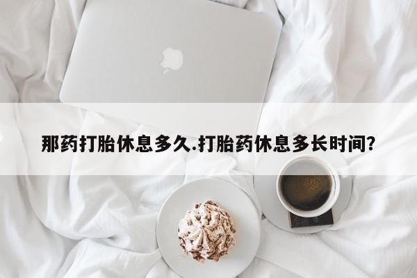 卖打胎药的微信那药打胎休息多久.打胎药休息多长时间？