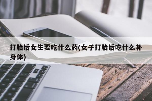 卖打胎药的微信打胎后女生要吃什么药(女子打胎后吃什么补身体)