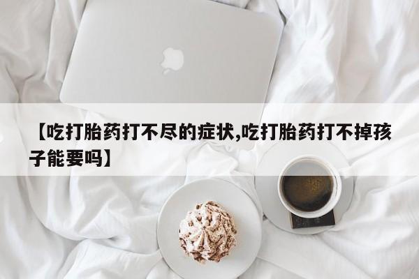 卖打胎药的微信【吃打胎药打不尽的症状,吃打胎药打不掉孩子能要吗】