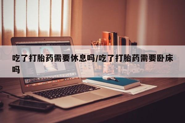 卖打胎药的微信吃了打胎药需要休息吗/吃了打胎药需要卧床吗