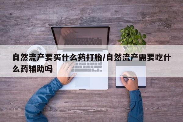 卖打胎药的微信自然流产要买什么药打胎/自然流产需要吃什么药辅助吗