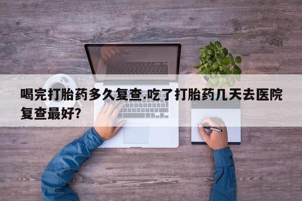 卖打胎药的微信喝完打胎药多久复查.吃了打胎药几天去医院复查最好？