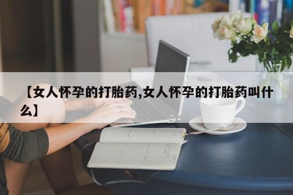 卖打胎药的微信【女人怀孕的打胎药,女人怀孕的打胎药叫什么】