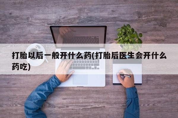 卖打胎药的微信打胎以后一般开什么药(打胎后医生会开什么药吃)