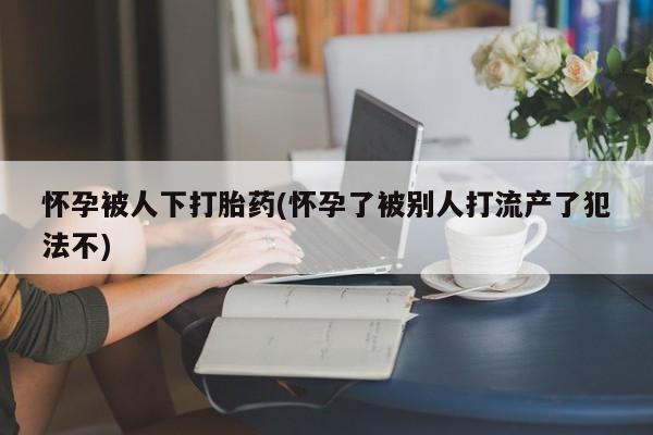 卖打胎药的微信怀孕被人下打胎药(怀孕了被别人打流产了犯法不)