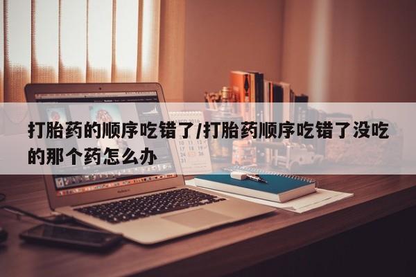 卖打胎药的微信打胎药的顺序吃错了/打胎药顺序吃错了没吃的那个药怎么办