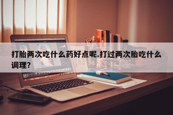 卖打胎药的微信打胎两次吃什么药好点呢.打过两次胎吃什么调理？
