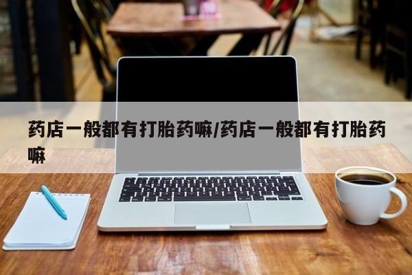 卖打胎药的微信药店一般都有打胎药嘛/药店一般都有打胎药嘛