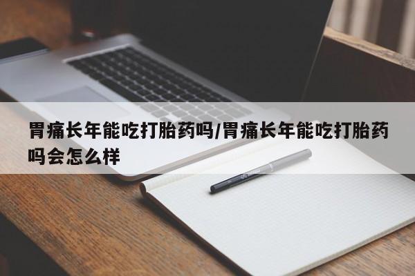 卖打胎药的微信胃痛长年能吃打胎药吗/胃痛长年能吃打胎药吗会怎么样