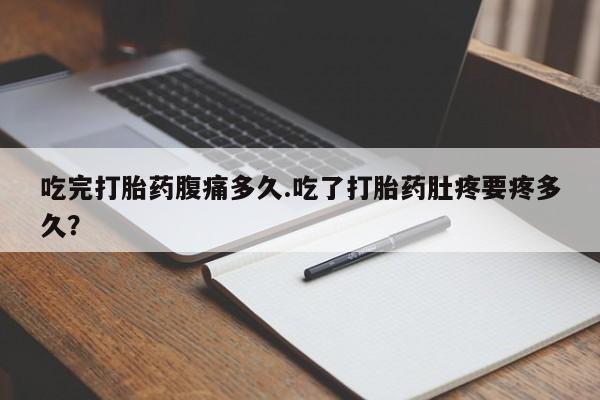 卖打胎药的微信吃完打胎药腹痛多久.吃了打胎药肚疼要疼多久？