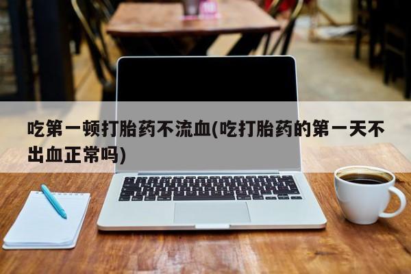 卖打胎药的微信吃第一顿打胎药不流血(吃打胎药的第一天不出血正常吗)