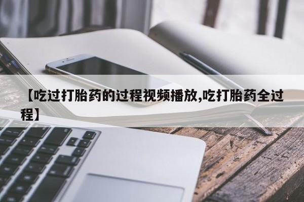 卖打胎药的微信【吃过打胎药的过程视频播放,吃打胎药全过程】