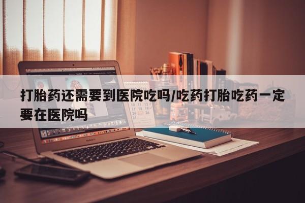 卖打胎药的微信打胎药还需要到医院吃吗/吃药打胎吃药一定要在医院吗