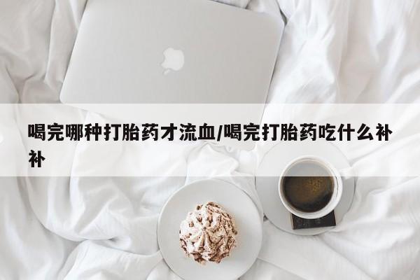 卖打胎药的微信喝完哪种打胎药才流血/喝完打胎药吃什么补补
