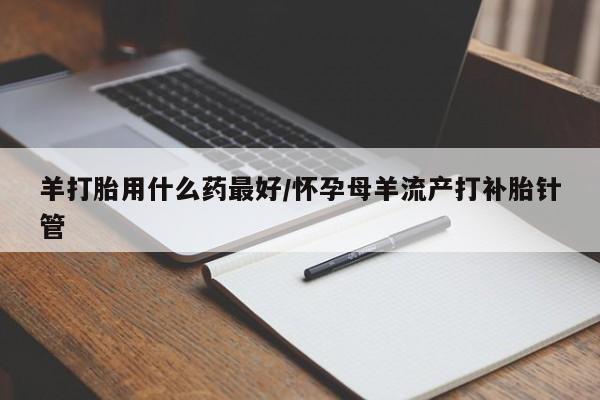 卖打胎药的微信羊打胎用什么药最好/怀孕母羊流产打补胎针管