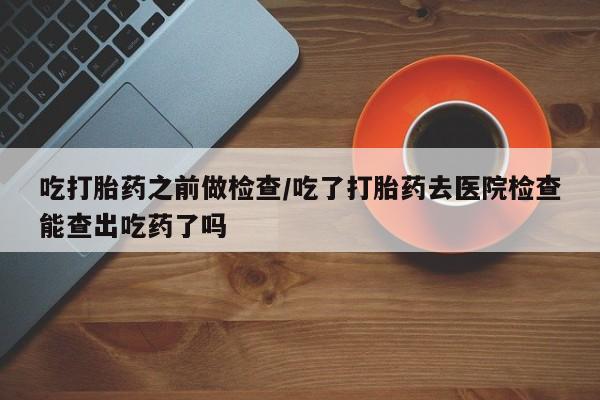 卖打胎药的微信吃打胎药之前做检查/吃了打胎药去医院检查能查出吃药了吗