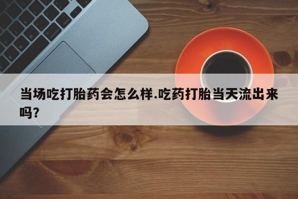 卖打胎药的微信当场吃打胎药会怎么样.吃药打胎当天流出来吗？