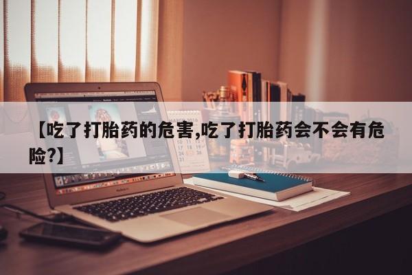卖打胎药的微信【吃了打胎药的危害,吃了打胎药会不会有危险?】