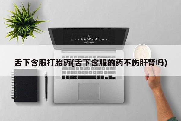 卖打胎药的微信舌下含服打胎药(舌下含服的药不伤肝肾吗)