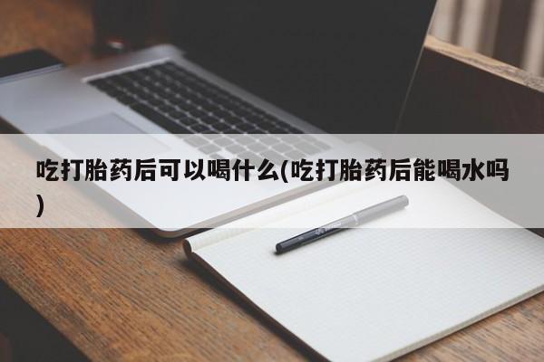 卖打胎药的微信吃打胎药后可以喝什么(吃打胎药后能喝水吗)