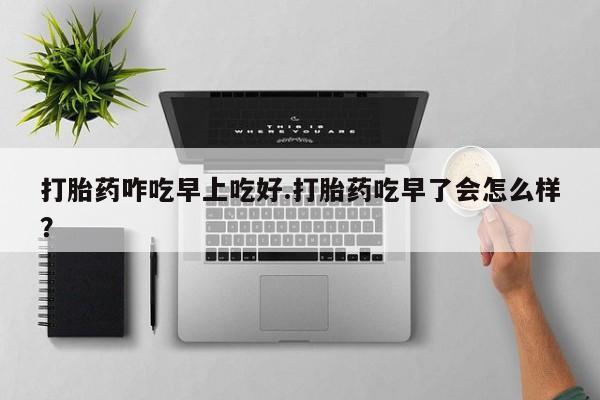 卖打胎药的微信打胎药咋吃早上吃好.打胎药吃早了会怎么样？