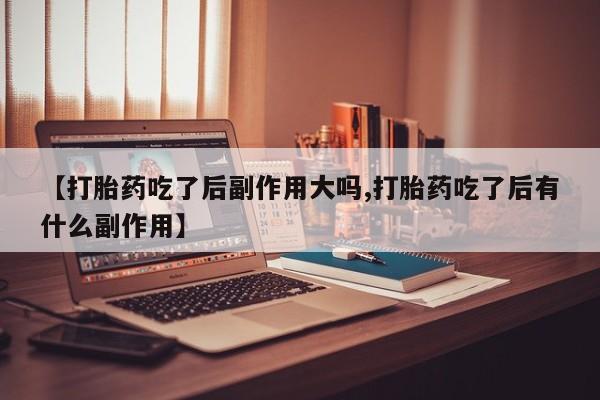 卖打胎药的微信【打胎药吃了后副作用大吗,打胎药吃了后有什么副作用】