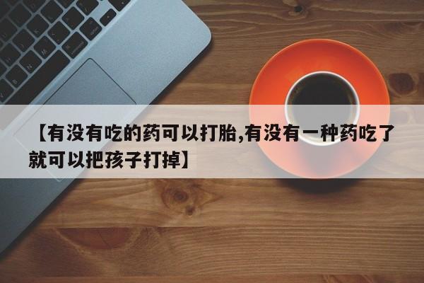 卖打胎药的微信【有没有吃的药可以打胎,有没有一种药吃了就可以把孩子打掉】