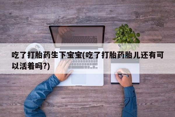 卖打胎药的微信吃了打胎药生下宝宝(吃了打胎药胎儿还有可以活着吗?)