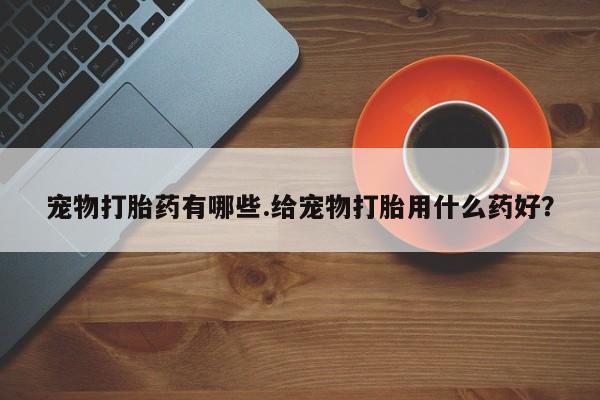卖打胎药的微信宠物打胎药有哪些.给宠物打胎用什么药好？