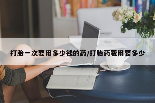 卖打胎药的微信打胎一次要用多少钱的药/打胎药费用要多少