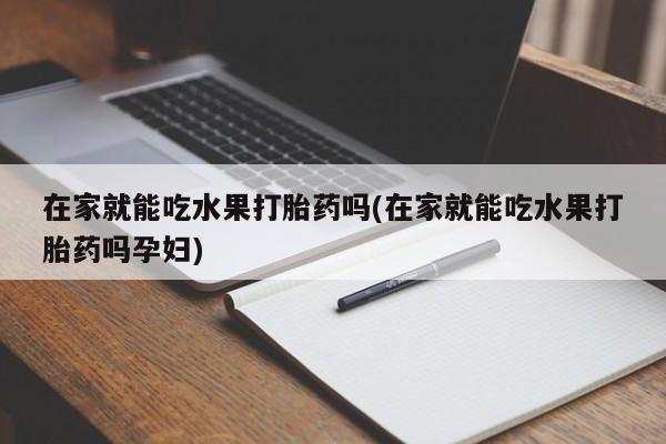 卖打胎药的微信在家就能吃水果打胎药吗(在家就能吃水果打胎药吗孕妇)