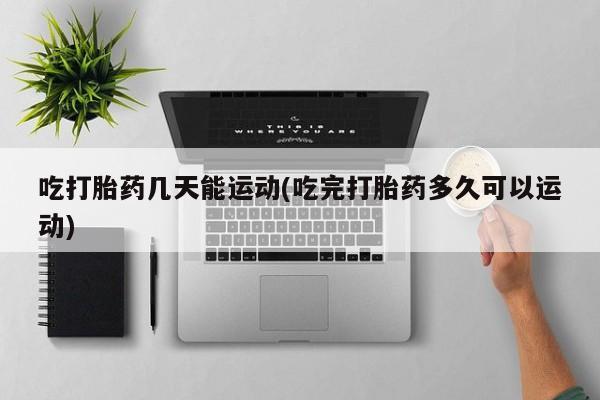 卖打胎药的微信吃打胎药几天能运动(吃完打胎药多久可以运动)