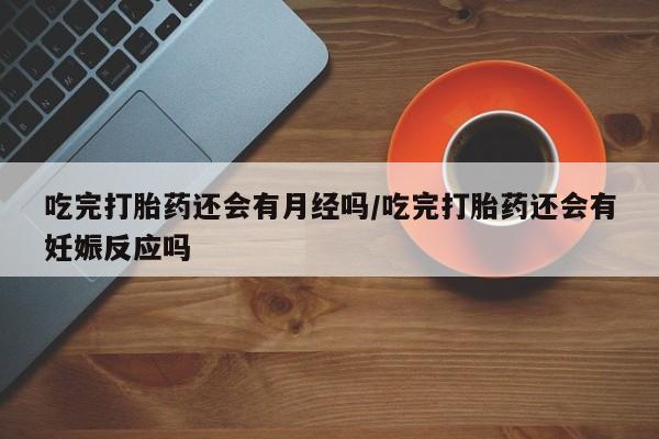 卖打胎药的微信吃完打胎药还会有月经吗/吃完打胎药还会有妊娠反应吗