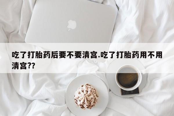 卖打胎药的微信吃了打胎药后要不要清宫.吃了打胎药用不用清宫?？