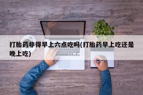 卖打胎药的微信打胎药非得早上六点吃吗(打胎药早上吃还是晚上吃)