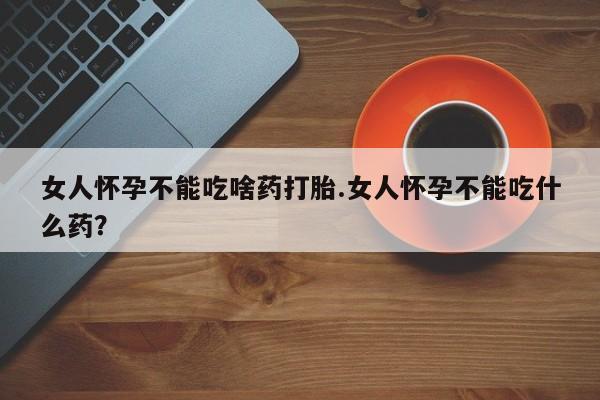 卖打胎药的微信女人怀孕不能吃啥药打胎.女人怀孕不能吃什么药？
