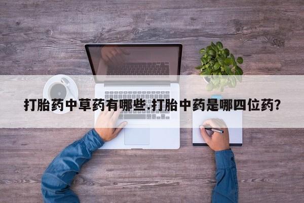 卖打胎药的微信打胎药中草药有哪些.打胎中药是哪四位药？