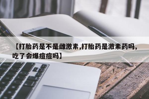 卖打胎药的微信【打胎药是不是雌激素,打胎药是激素药吗,吃了会爆痘痘吗】